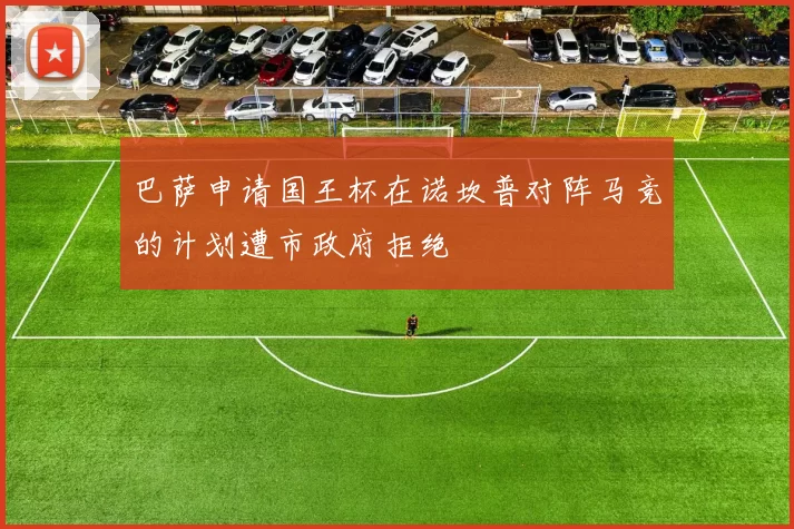 巴萨申请国王杯在诺坎普对阵马竞的计划遭市政府拒绝