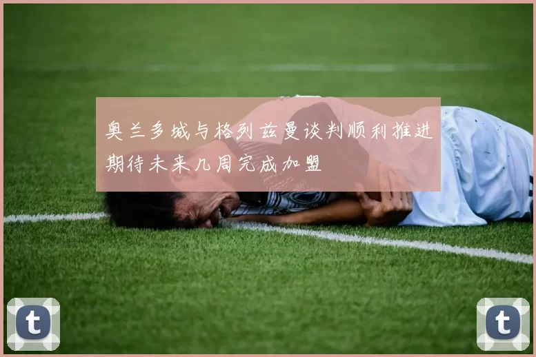 奥兰多城与格列兹曼谈判顺利推进期待未来几周完成加盟