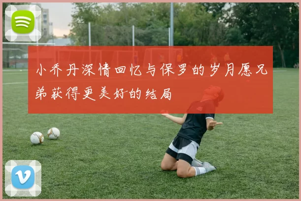 小乔丹深情回忆与保罗的岁月愿兄弟获得更美好的结局