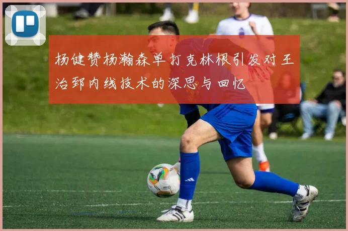 杨健赞杨瀚森单打克林根引发对王治郅内线技术的深思与回忆