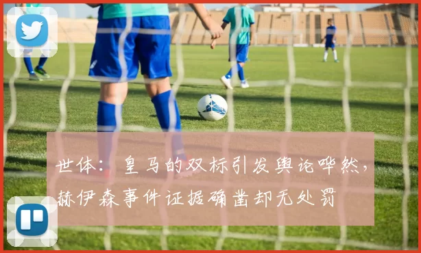 世体：皇马的双标引发舆论哗然，赫伊森事件证据确凿却无处罚