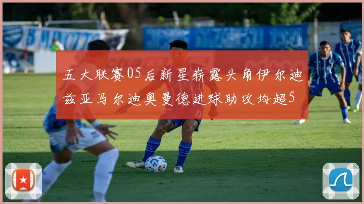 五大联赛05后新星崭露头角伊尔迪兹亚马尔迪奥曼德进球助攻均超5