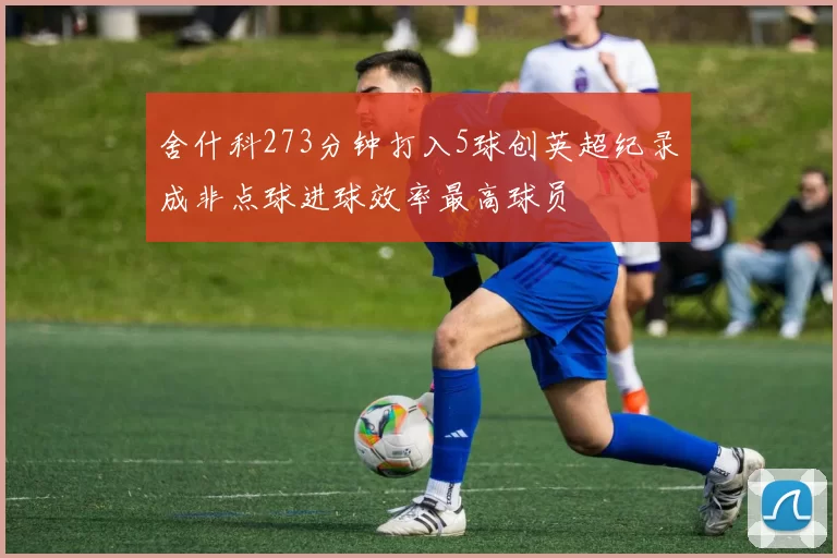 舍什科273分钟打入5球创英超纪录成非点球进球效率最高球员