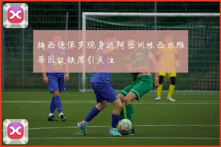 梅西德保罗现身迈阿密训练西尔维蒂因故缺席引关注