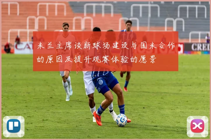 米兰主席谈新球场建设与国米合作的原因及提升观赛体验的愿景