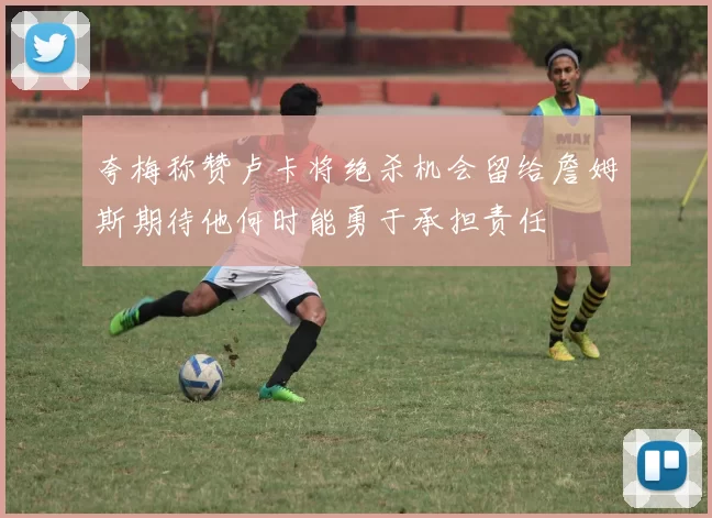 夸梅称赞卢卡将绝杀机会留给詹姆斯期待他何时能勇于承担责任