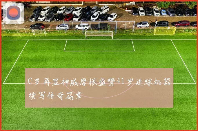 C罗再显神威摩根盛赞41岁进球机器续写传奇篇章