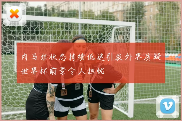 内马尔状态持续低迷引发外界质疑世界杯前景令人担忧