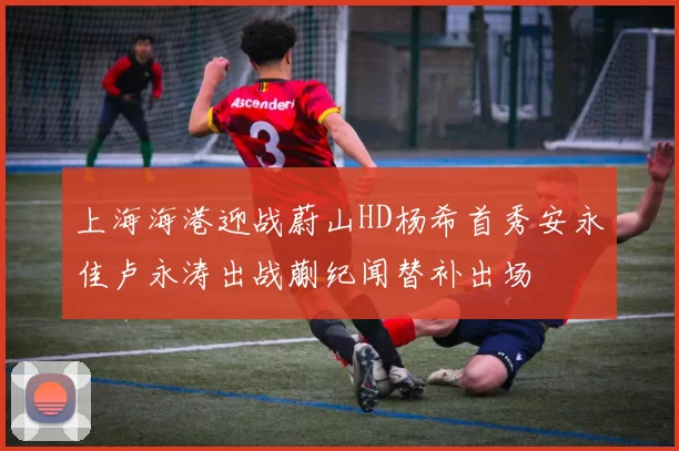 上海海港迎战蔚山HD杨希首秀安永佳卢永涛出战蒯纪闻替补出场