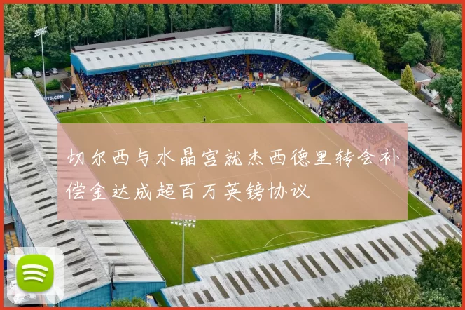 切尔西与水晶宫就杰西德里转会补偿金达成超百万英镑协议