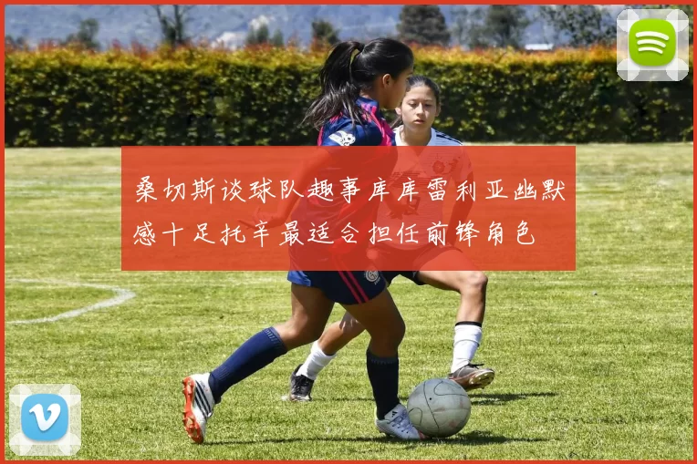 桑切斯谈球队趣事库库雷利亚幽默感十足托辛最适合担任前锋角色