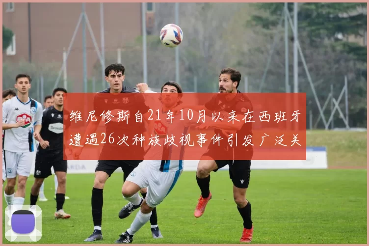 维尼修斯自21年10月以来在西班牙遭遇26次种族歧视事件引发广泛关注