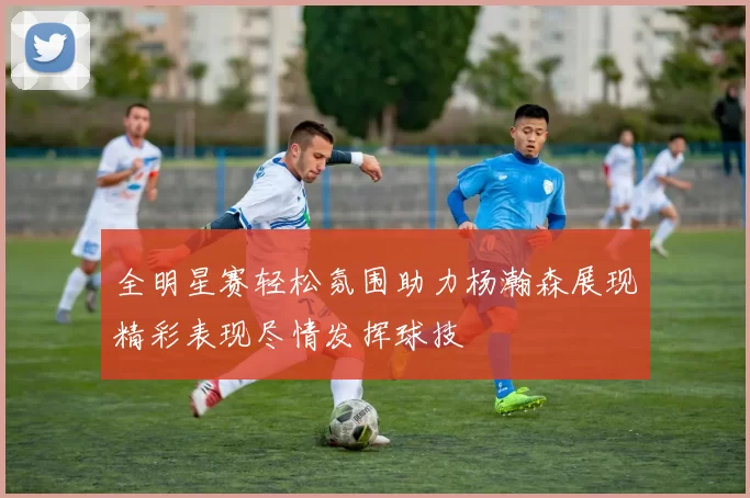 全明星赛轻松氛围助力杨瀚森展现精彩表现尽情发挥球技