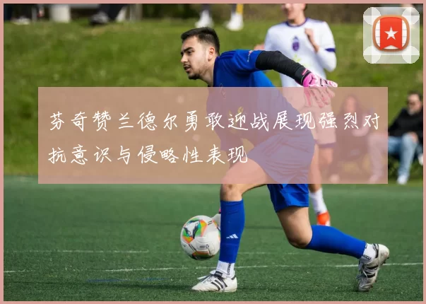 芬奇赞兰德尔勇敢迎战展现强烈对抗意识与侵略性表现