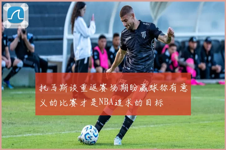 托马斯谈重返赛场期盼赢球称有意义的比赛才是NBA追求的目标