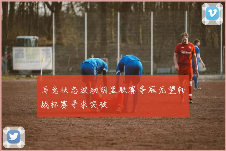 马竞状态波动明显联赛争冠无望转战杯赛寻求突破