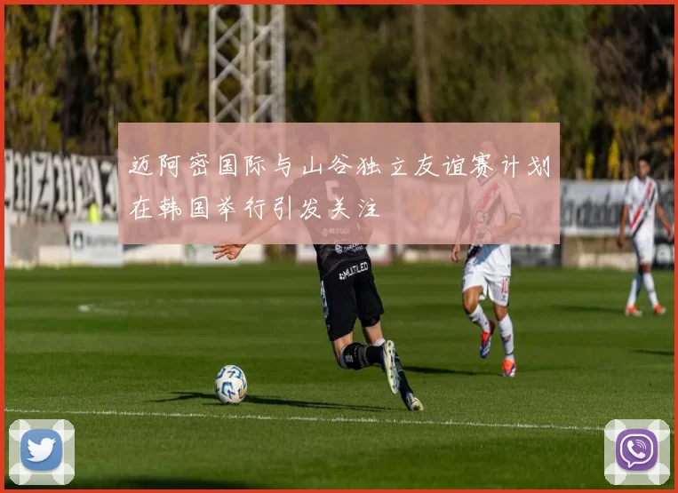 迈阿密国际与山谷独立友谊赛计划在韩国举行引发关注
