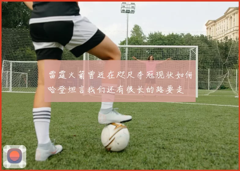 雷霆火箭曾近在咫尺夺冠现状如何哈登坦言我们还有很长的路要走